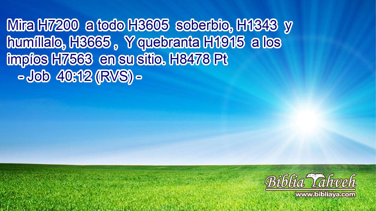 Mira H7200  a todo H3605  soberbio, H1343  y humíllalo, H3665 ,  Y quebranta H1915  a los impíos H7563  en su sitio. H8478 Pt 