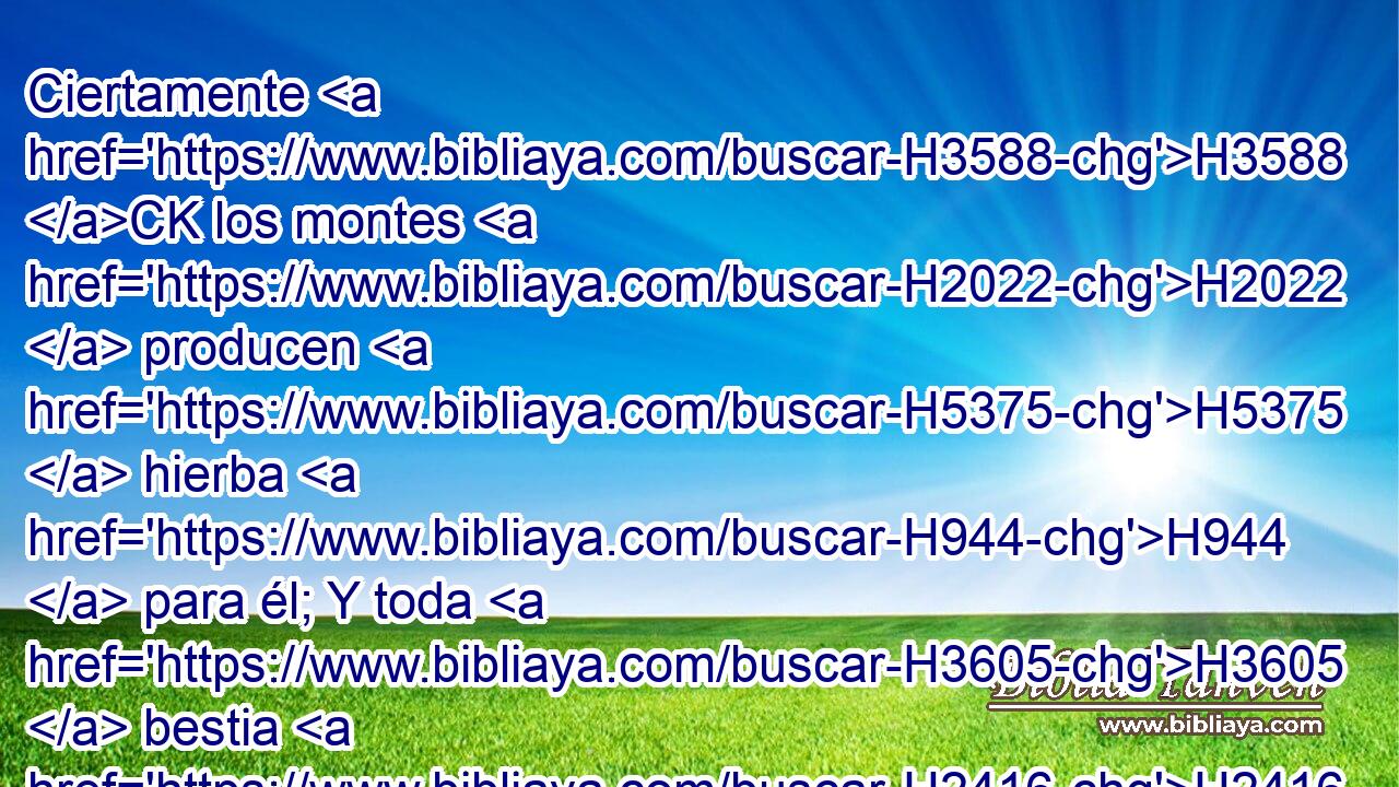 Ciertamente H3588 CK los montes H2022  producen H5375  hierba H944  para él; Y toda H3605  bestia H2416  del campo H7704 H retoza H7832  allá. H8033 At 