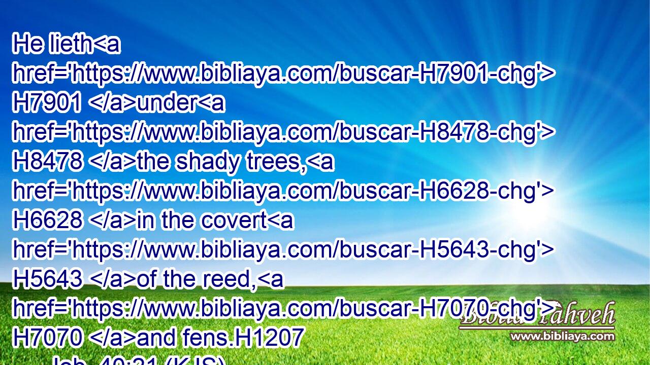 He lieth H7901 under H8478 the shady trees, H6628 in the covert H5643 of the reed, H7070 and fens.H1207