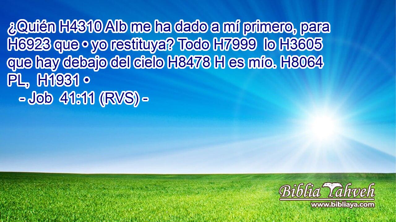 ¿Quién H4310 AIb me ha dado a mí primero, para H6923 que • yo restituya? Todo H7999  lo H3605 que hay debajo del cielo H8478 H es mío. H8064 PL,  H1931 • 