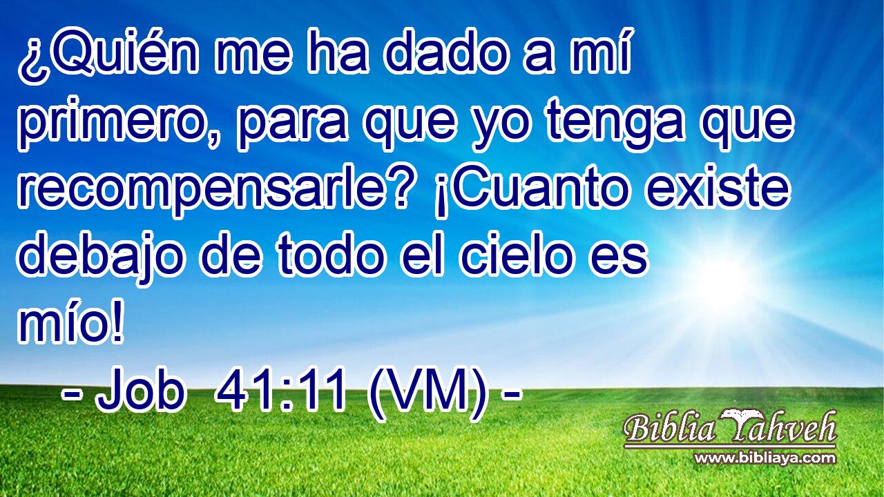  ¿Quién me ha dado a mí primero, para que yo tenga que recompensarle? ¡Cuanto existe debajo de todo el cielo es mío! 