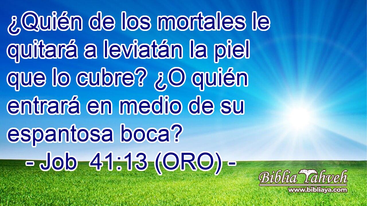  ¿Quién de los mortales le quitará a leviatán la piel que lo cubre? ¿O quién entrará en medio de su espantosa boca? 