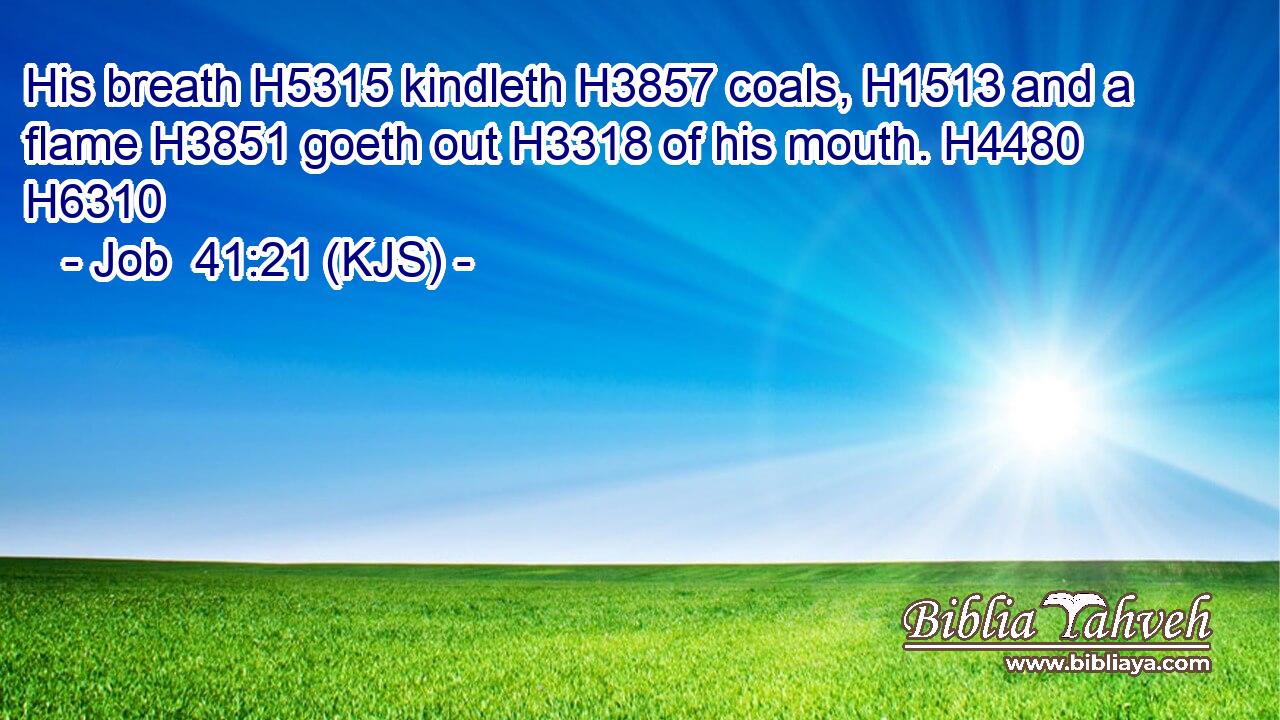 His breath H5315 kindleth H3857 coals, H1513 and a flame H3851 goeth out H3318 of his mouth. H4480 H6310