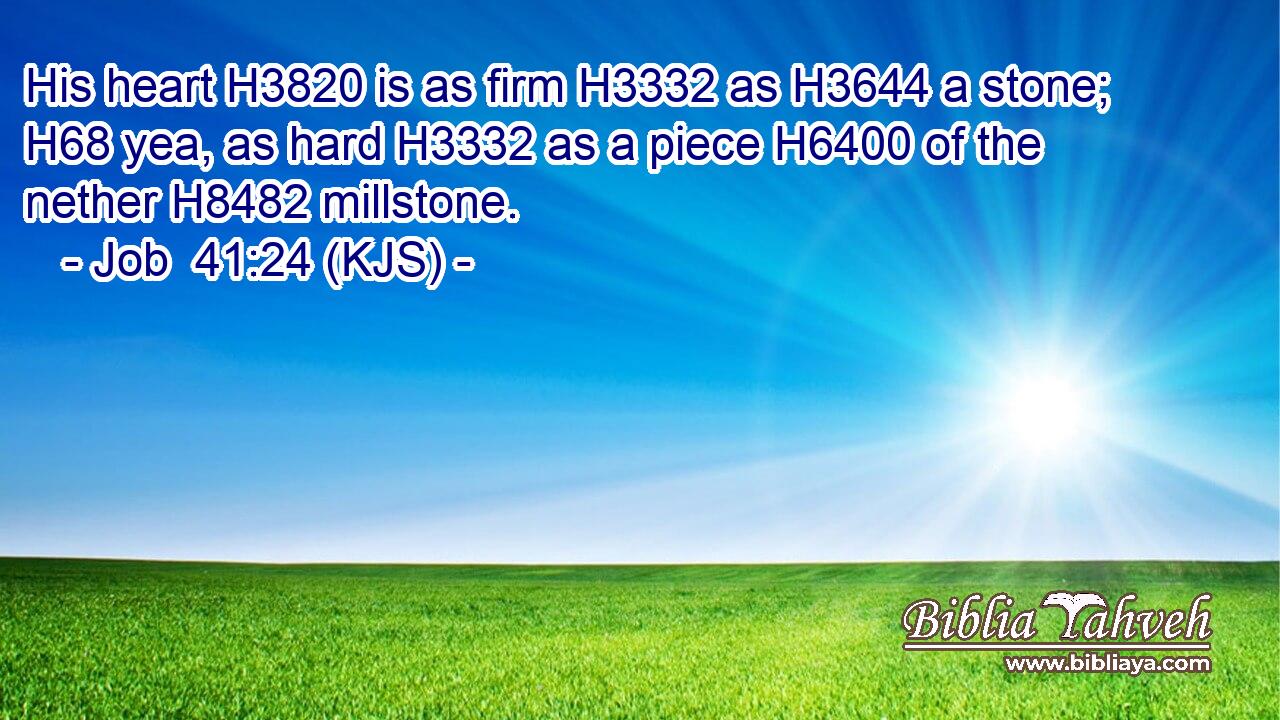 His heart H3820 is as firm H3332 as H3644 a stone; H68 yea, as hard H3332 as a piece H6400 of the nether H8482 millstone.