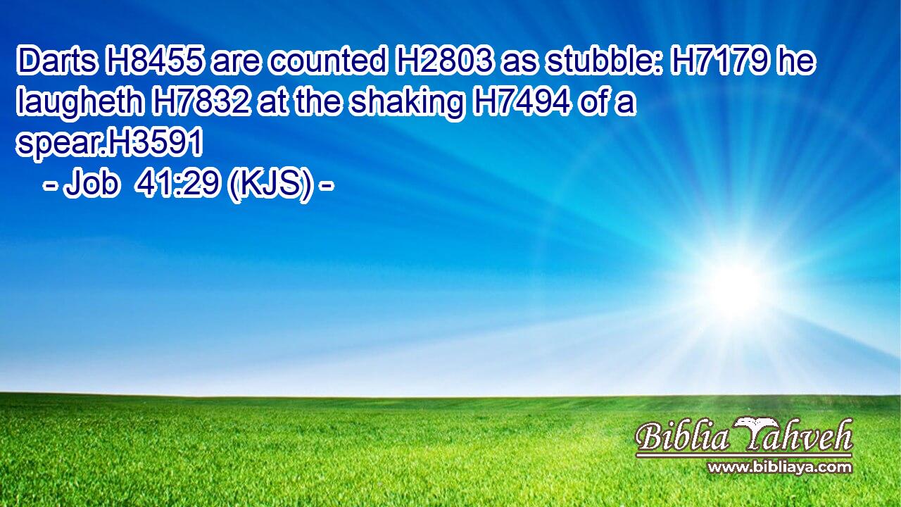 Darts H8455 are counted H2803 as stubble: H7179 he laugheth H7832 at the shaking H7494 of a spear.H3591