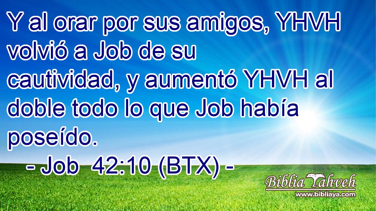 Y al orar por sus amigos, YHVH volvió a Job de su cautividad, y aumentó YHVH al doble todo lo que Job había poseído.