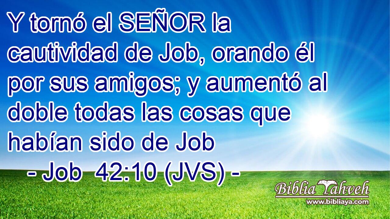 Y tornó el SEÑOR la cautividad de Job, orando él por sus amigos; y aumentó al doble todas las cosas que habían sido de Job