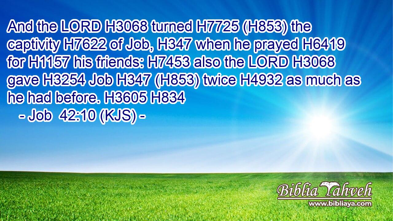 And the LORD H3068 turned H7725 (H853) the captivity H7622 of Job, H347 when he prayed H6419 for H1157 his friends: H7453 also the LORD H3068 gave H3254 Job H347 (H853) twice H4932 as much as he had before. H3605 H834