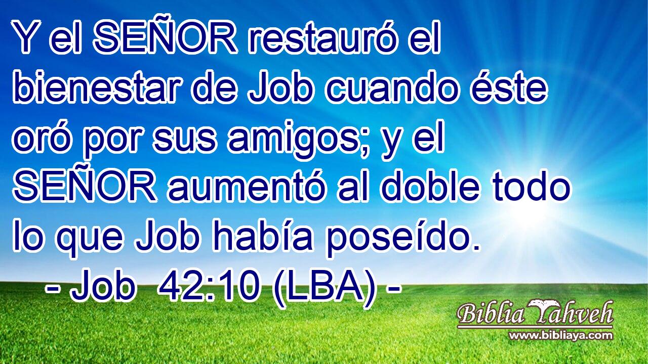 Y el SEÑOR restauró el bienestar de Job cuando éste oró por sus amigos; y el SEÑOR aumentó al doble todo lo que Job había poseído.