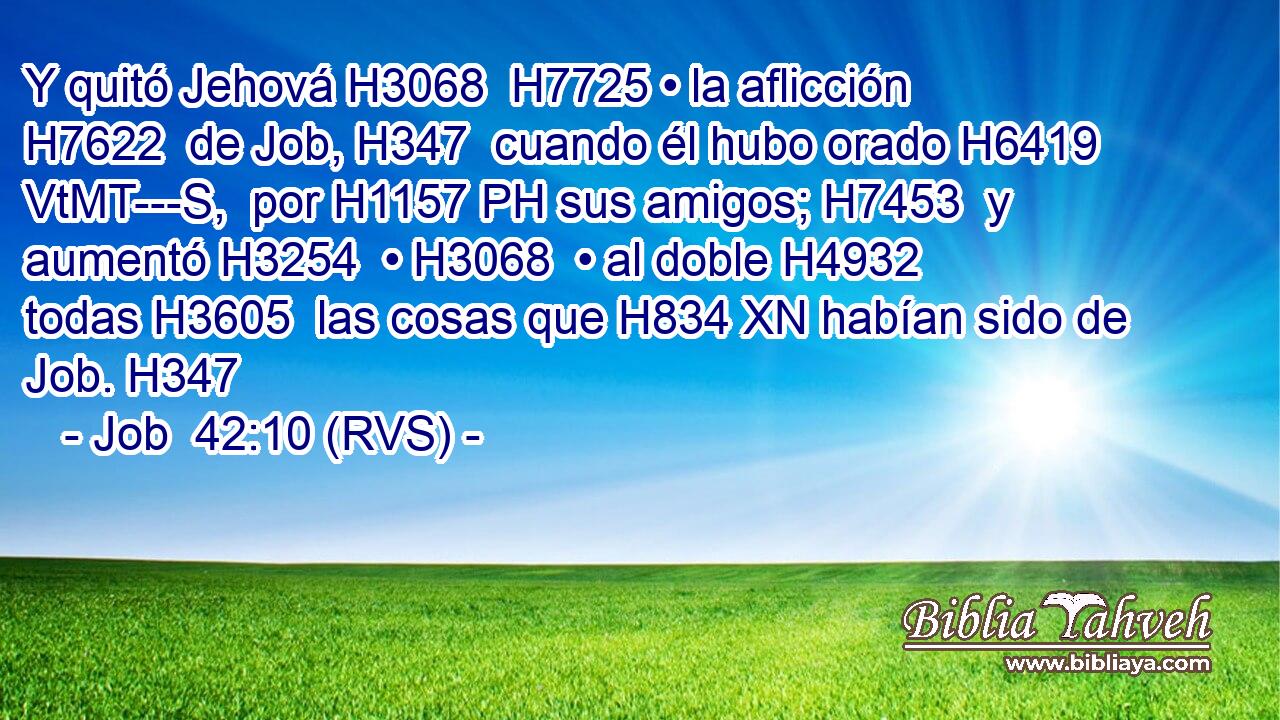 Y quitó Jehová H3068  H7725 • la aflicción H7622  de Job, H347  cuando él hubo orado H6419 VtMT---S,  por H1157 PH sus amigos; H7453  y aumentó H3254  • H3068  • al doble H4932  todas H3605  las cosas que H834 XN habían sido de Job. H347  