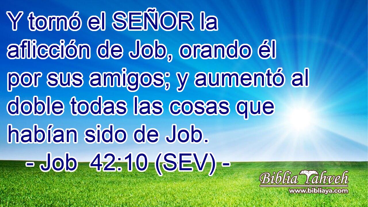 Y tornó el SEÑOR la aflicción de Job, orando él por sus amigos; y aumentó al doble todas las cosas que habían sido de Job.