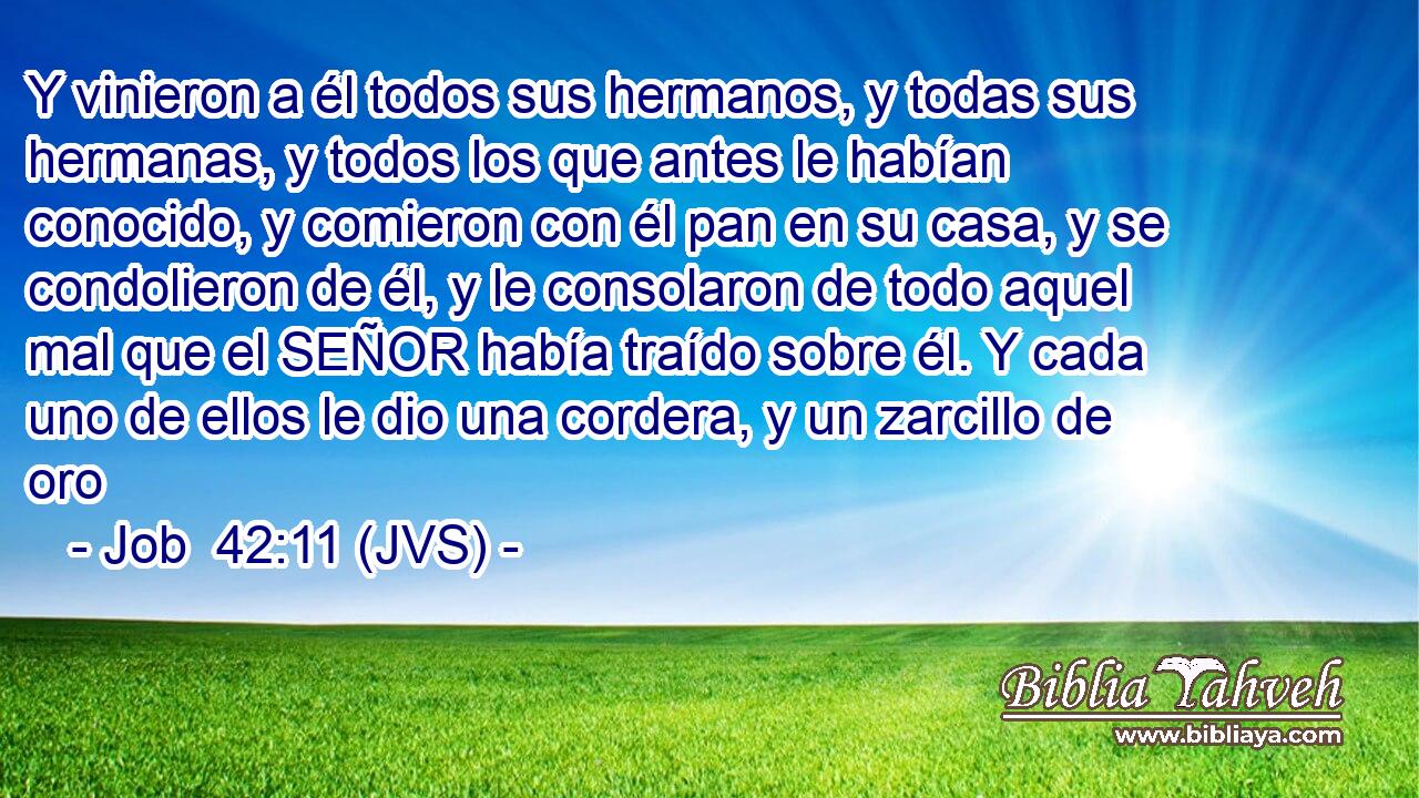 Y vinieron a él todos sus hermanos, y todas sus hermanas, y todos los que antes le habían conocido, y comieron con él pan en su casa, y se condolieron de él, y le consolaron de todo aquel mal que el SEÑOR había traído sobre él. Y cada uno de ellos le dio una cordera, y un zarcillo de oro