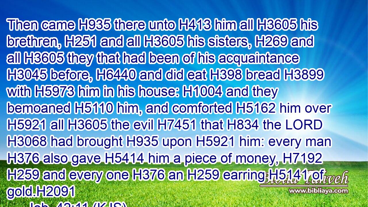 Then came H935 there unto H413 him all H3605 his brethren, H251 and all H3605 his sisters, H269 and all H3605 they that had been of his acquaintance H3045 before, H6440 and did eat H398 bread H3899 with H5973 him in his house: H1004 and they bemoaned H5110 him, and comforted H5162 him over H5921 all H3605 the evil H7451 that H834 the LORD H3068 had brought H935 upon H5921 him: every man H376 also gave H5414 him a piece of money, H7192  H259 and every one H376 an H259 earring H5141 of gold.H2091