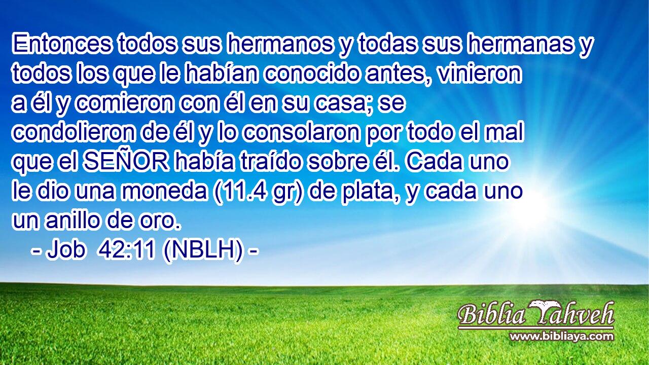  Entonces todos sus hermanos y todas sus hermanas y todos los que le habían conocido antes, vinieron a él y comieron con él en su casa; se condolieron de él y lo consolaron por todo el mal que el SEÑOR había traído sobre él. Cada uno le dio una moneda (11.4 gr) de plata, y cada uno un anillo de oro. 