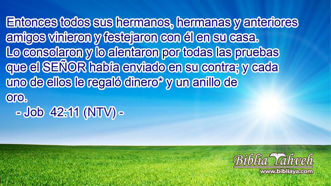 Entonces todos sus hermanos, hermanas y anteriores amigos vinieron y festejaron con él en su casa. Lo consolaron y lo alentaron por todas las pruebas que el SEÑOR había enviado en su contra; y cada uno de ellos le regaló dinero* y un anillo de oro.