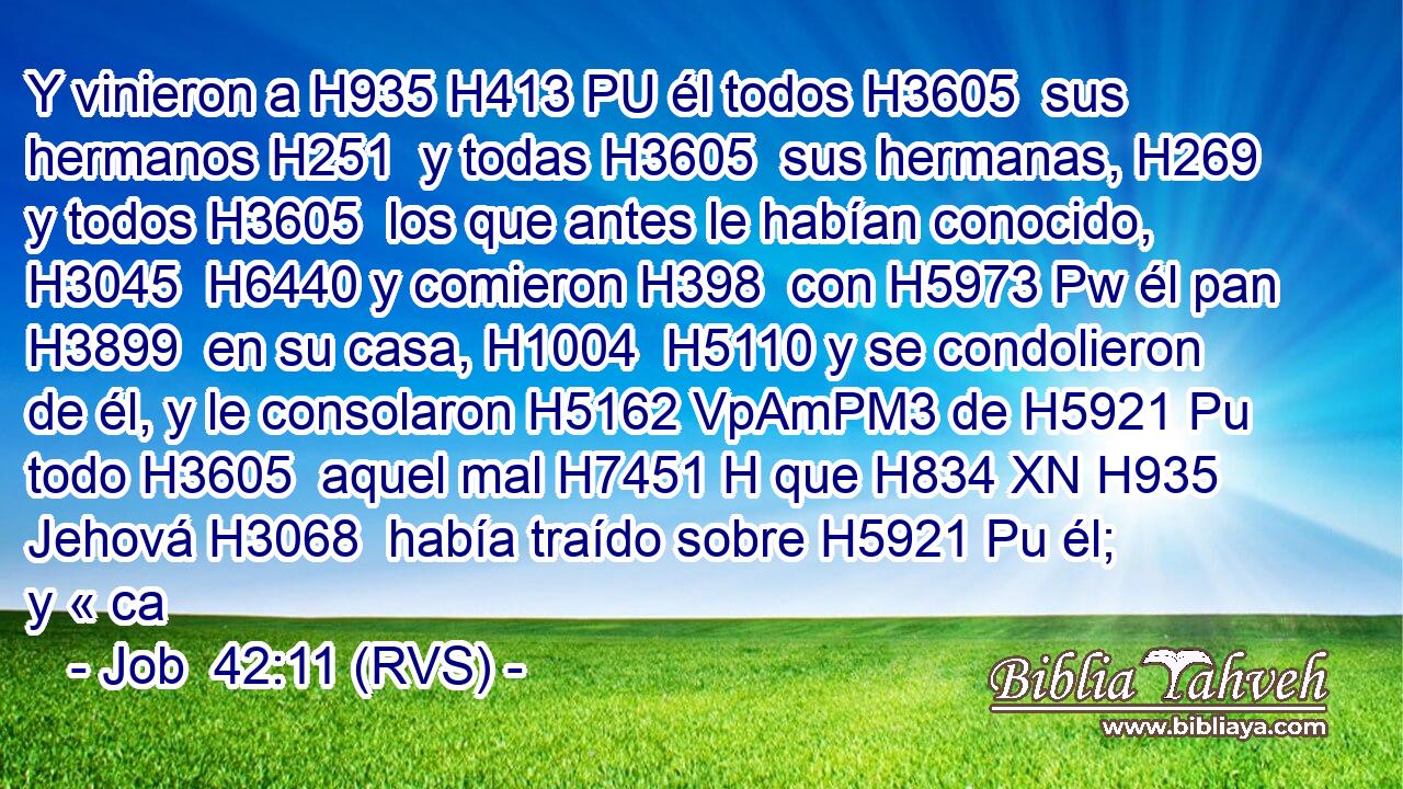 Y vinieron a H935 H413 PU él todos H3605  sus hermanos H251  y todas H3605  sus hermanas, H269  y todos H3605  los que antes le habían conocido, H3045  H6440 y comieron H398  con H5973 Pw él pan H3899  en su casa, H1004  H5110 y se condolieron de él, y le consolaron H5162 VpAmPM3 de H5921 Pu todo H3605  aquel mal H7451 H que H834 XN H935 Jehová H3068  había traído sobre H5921 Pu él; y « ca