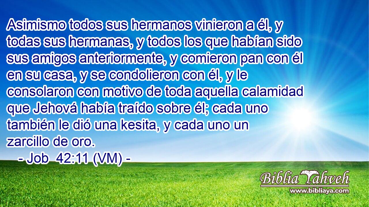  Asimismo todos sus hermanos vinieron a él, y todas sus hermanas, y todos los que habían sido sus amigos anteriormente, y comieron pan con él en su casa, y se condolieron con él, y le consolaron con motivo de toda aquella calamidad que Jehová había traído sobre él; cada uno también le dió una kesita, y cada uno un zarcillo de oro. 