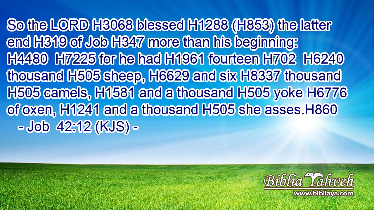 So the LORD H3068 blessed H1288 (H853) the latter end H319 of Job H347 more than his beginning: H4480  H7225 for he had H1961 fourteen H702  H6240 thousand H505 sheep, H6629 and six H8337 thousand H505 camels, H1581 and a thousand H505 yoke H6776 of oxen, H1241 and a thousand H505 she asses.H860