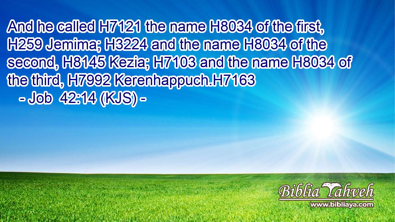 And he called H7121 the name H8034 of the first, H259 Jemima; H3224 and the name H8034 of the second, H8145 Kezia; H7103 and the name H8034 of the third, H7992 Kerenhappuch.H7163
