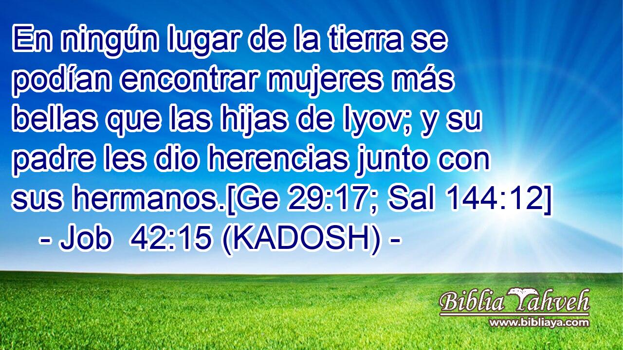  En ningún lugar de la tierra se podían encontrar mujeres más bellas que las hijas de Iyov; y su padre les dio herencias junto con sus hermanos.[Ge 29:17; Sal 144:12] 