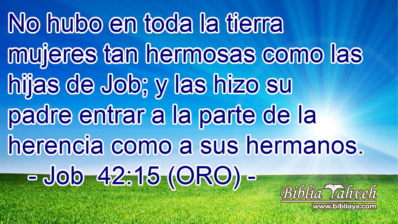  No hubo en toda la tierra mujeres tan hermosas como las hijas de Job; y las hizo su padre entrar a la parte de la herencia como a sus hermanos. 