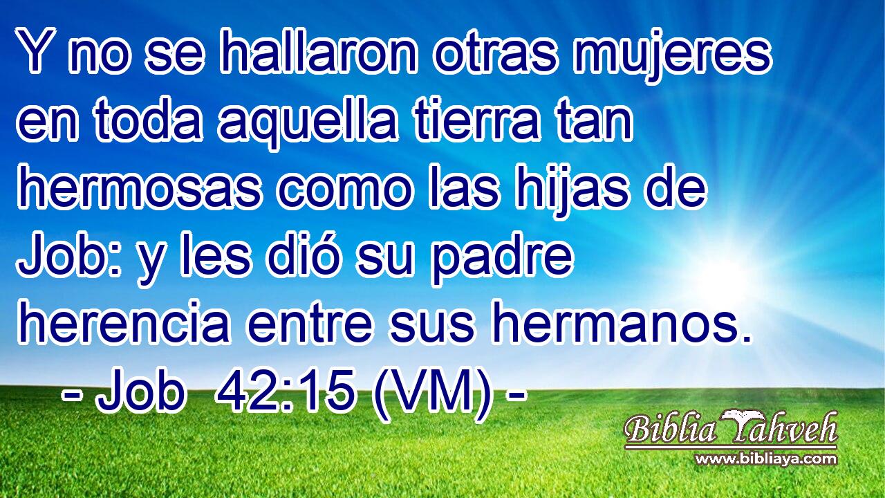  Y no se hallaron otras mujeres en toda aquella tierra tan hermosas como las hijas de Job: y les dió su padre herencia entre sus hermanos. 