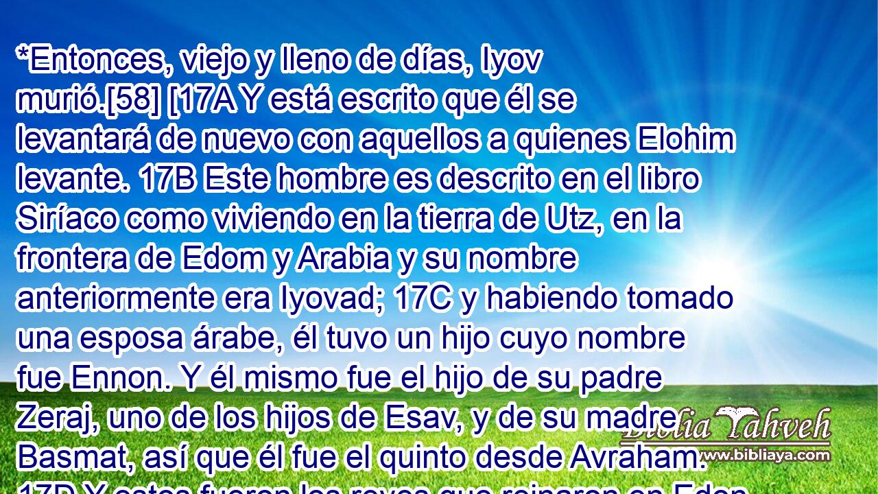  *Entonces, viejo y lleno de días, Iyov murió.[58] [17A Y está escrito que él se levantará de nuevo con aquellos a quienes Elohim levante. 17B Este hombre es descrito en el libro Siríaco como viviendo en la tierra de Utz, en la frontera de Edom y Arabia y su nombre anteriormente era Iyovad; 17C y habiendo tomado una esposa árabe, él tuvo un hijo cuyo nombre fue Ennon. Y él mismo fue el hijo de su padre Zeraj, uno de los hijos de Esav, y de su madre Basmat, así que él fue el quinto desde Avraham. 17D Y estos fueron los reyes que reinaron en Edon, en cuyo país él también reinó; primero Balak el hijo de Beor, y el nombre de la cuidad era Dinhavah; pero después de Balak, Iyovad, quien es llamado Job, y después de él Husham, quien fue el gobernante del país de los Temanim y después de él Hadad el hijo de Bedad, quien destruyó a Midyam en las planicies de Moav y el nombre de la cuidad era Avit. 17E Y sus amigos que vinieron a él fueron Elifaz, rey de los Temanim, Bildad rey de los Shujim, y Tzofar rey de los Naamatim.][59] 