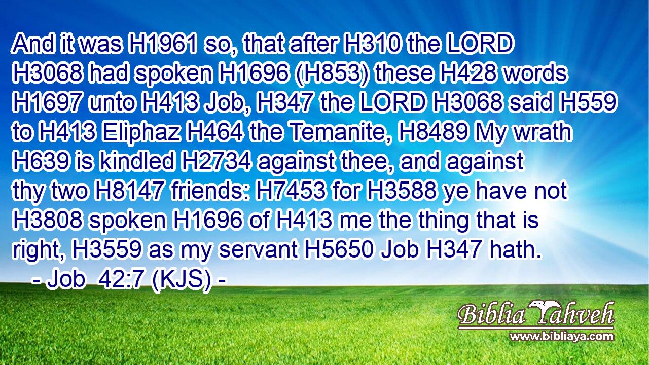 And it was H1961 so, that after H310 the LORD H3068 had spoken H1696 (H853) these H428 words H1697 unto H413 Job, H347 the LORD H3068 said H559 to H413 Eliphaz H464 the Temanite, H8489 My wrath H639 is kindled H2734 against thee, and against thy two H8147 friends: H7453 for H3588 ye have not H3808 spoken H1696 of H413 me the thing that is right, H3559 as my servant H5650 Job H347 hath.