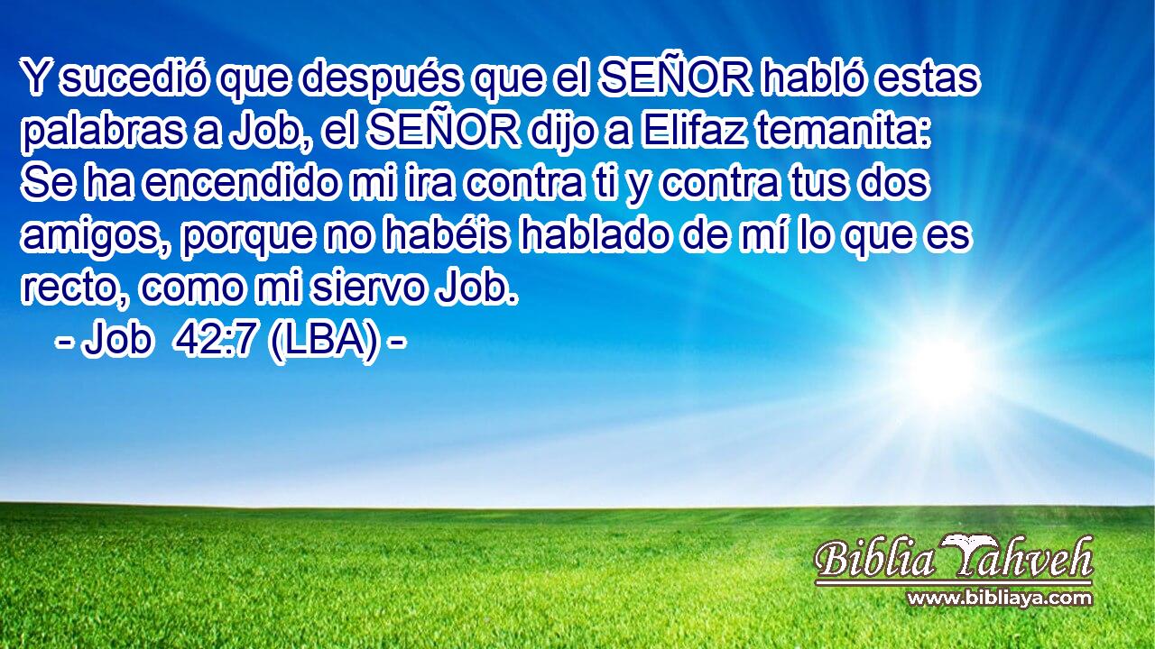 Y sucedió que después que el SEÑOR habló estas palabras a Job, el SEÑOR dijo a Elifaz temanita: Se ha encendido mi ira contra ti y contra tus dos amigos, porque no habéis hablado de mí lo que es recto, como mi siervo Job.