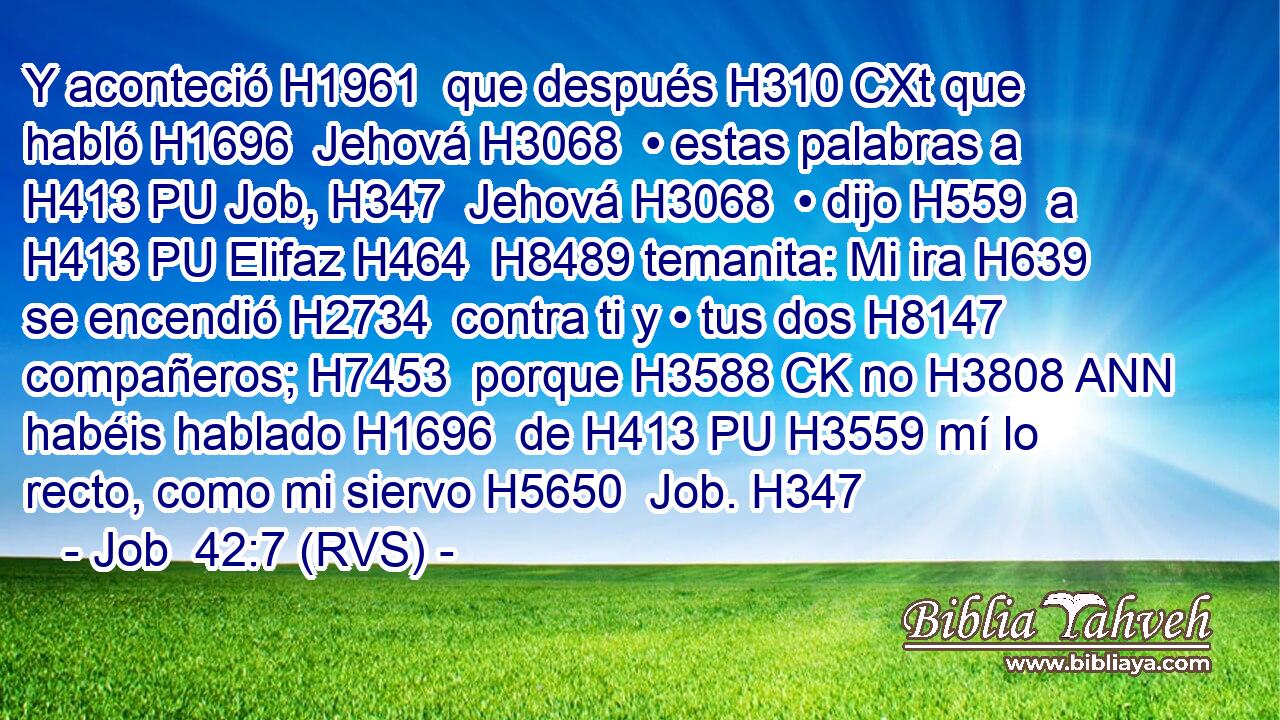 Y aconteció H1961  que después H310 CXt que habló H1696  Jehová H3068  • estas palabras a H413 PU Job, H347  Jehová H3068  • dijo H559  a H413 PU Elifaz H464  H8489 temanita: Mi ira H639  se encendió H2734  contra ti y • tus dos H8147  compañeros; H7453  porque H3588 CK no H3808 ANN habéis hablado H1696  de H413 PU H3559 mí lo recto, como mi siervo H5650  Job. H347  