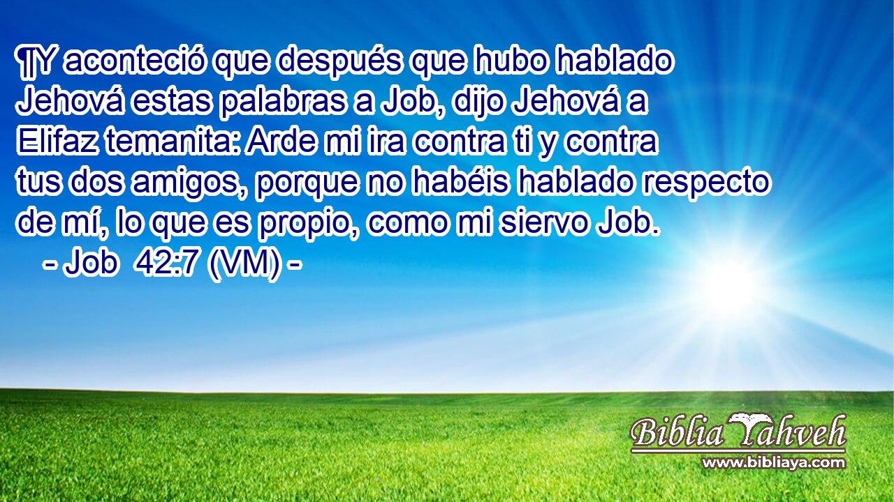  ¶Y aconteció que después que hubo hablado Jehová estas palabras a Job, dijo Jehová a Elifaz temanita: Arde mi ira contra ti y contra tus dos amigos, porque no habéis hablado respecto de mí, lo que es propio, como mi siervo Job. 