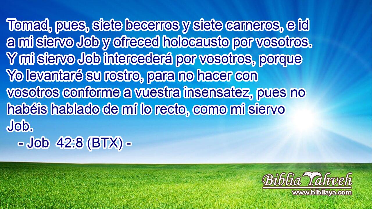 Tomad, pues, siete becerros y siete carneros, e id a mi siervo Job y ofreced holocausto por vosotros. Y mi siervo Job intercederá por vosotros, porque Yo levantaré su rostro, para no hacer con vosotros conforme a vuestra insensatez, pues no habéis hablado de mí lo recto, como mi siervo Job.