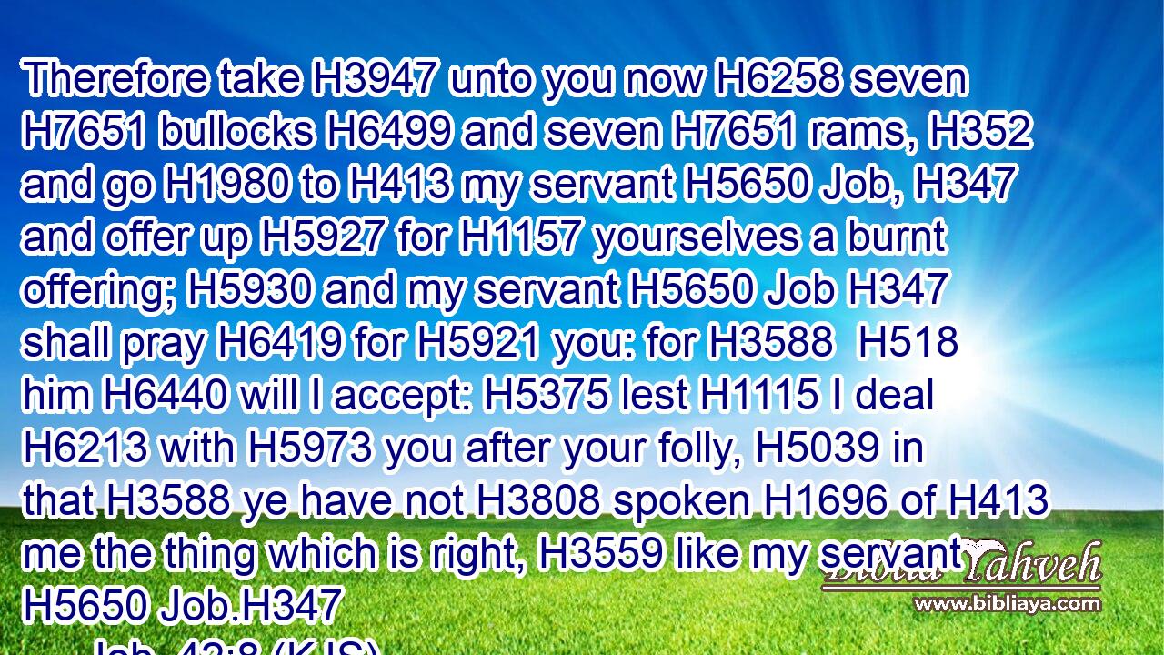 Therefore take H3947 unto you now H6258 seven H7651 bullocks H6499 and seven H7651 rams, H352 and go H1980 to H413 my servant H5650 Job, H347 and offer up H5927 for H1157 yourselves a burnt offering; H5930 and my servant H5650 Job H347 shall pray H6419 for H5921 you: for H3588  H518 him H6440 will I accept: H5375 lest H1115 I deal H6213 with H5973 you after your folly, H5039 in that H3588 ye have not H3808 spoken H1696 of H413 me the thing which is right, H3559 like my servant H5650 Job.H347
