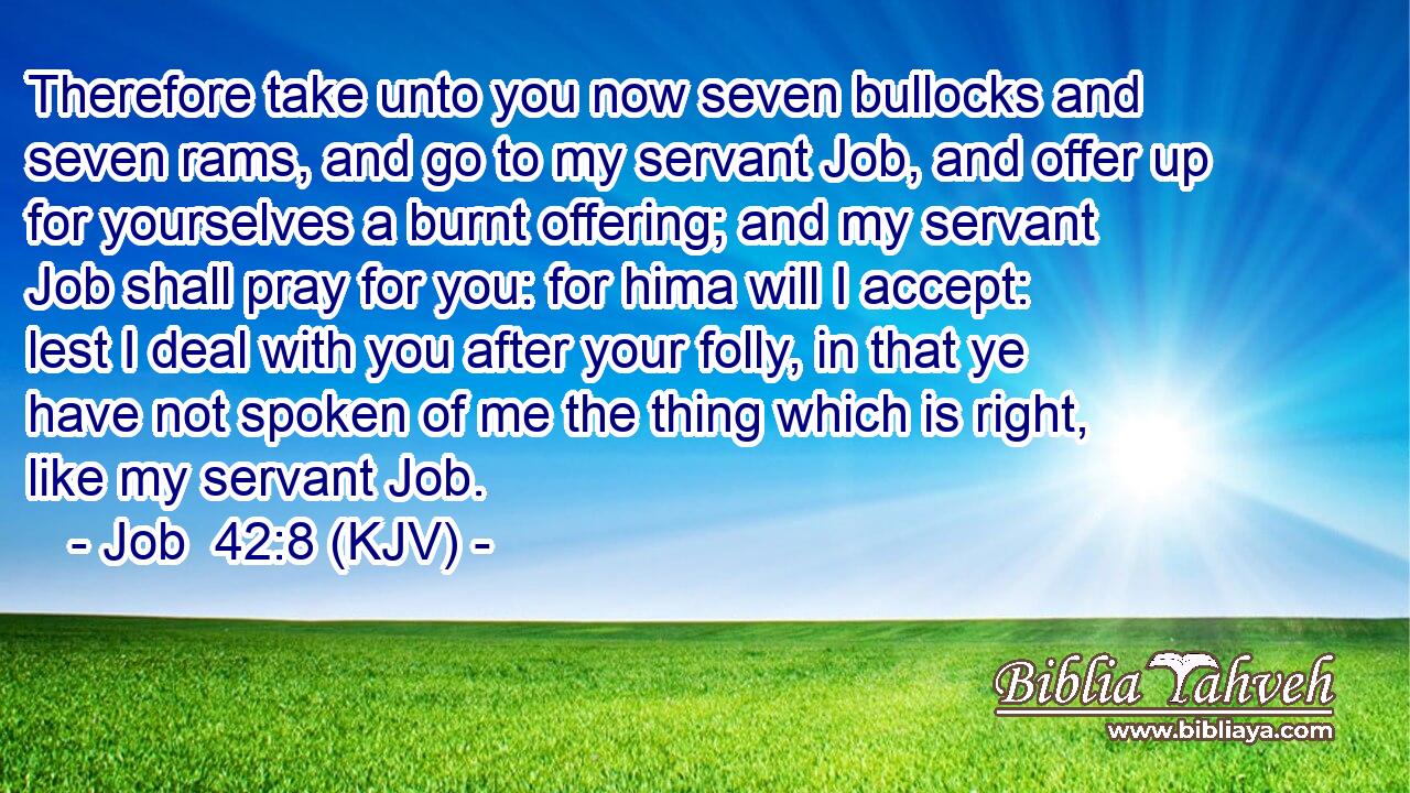 Therefore take unto you now seven bullocks and seven rams, and go to my servant Job, and offer up for yourselves a burnt offering; and my servant Job shall pray for you: for hima will I accept: lest I deal with you after your folly, in that ye have not spoken of me the thing which is right, like my servant Job.