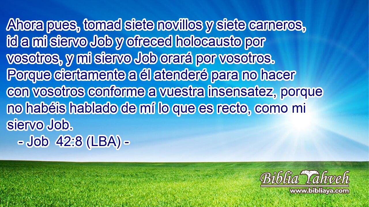 Ahora pues, tomad siete novillos y siete carneros, id a mi siervo Job y ofreced holocausto por vosotros, y mi siervo Job orará por vosotros. Porque ciertamente a él atenderé para no hacer con vosotros conforme a vuestra insensatez, porque no habéis hablado de mí lo que es recto, como mi siervo Job.