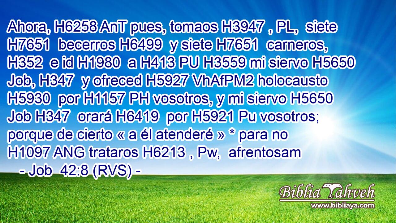 Ahora, H6258 AnT pues, tomaos H3947 , PL,  siete H7651  becerros H6499  y siete H7651  carneros, H352  e id H1980  a H413 PU H3559 mi siervo H5650  Job, H347  y ofreced H5927 VhAfPM2 holocausto H5930  por H1157 PH vosotros, y mi siervo H5650  Job H347  orará H6419  por H5921 Pu vosotros; porque de cierto « a él atenderé » * para no H1097 ANG trataros H6213 , Pw,  afrentosam