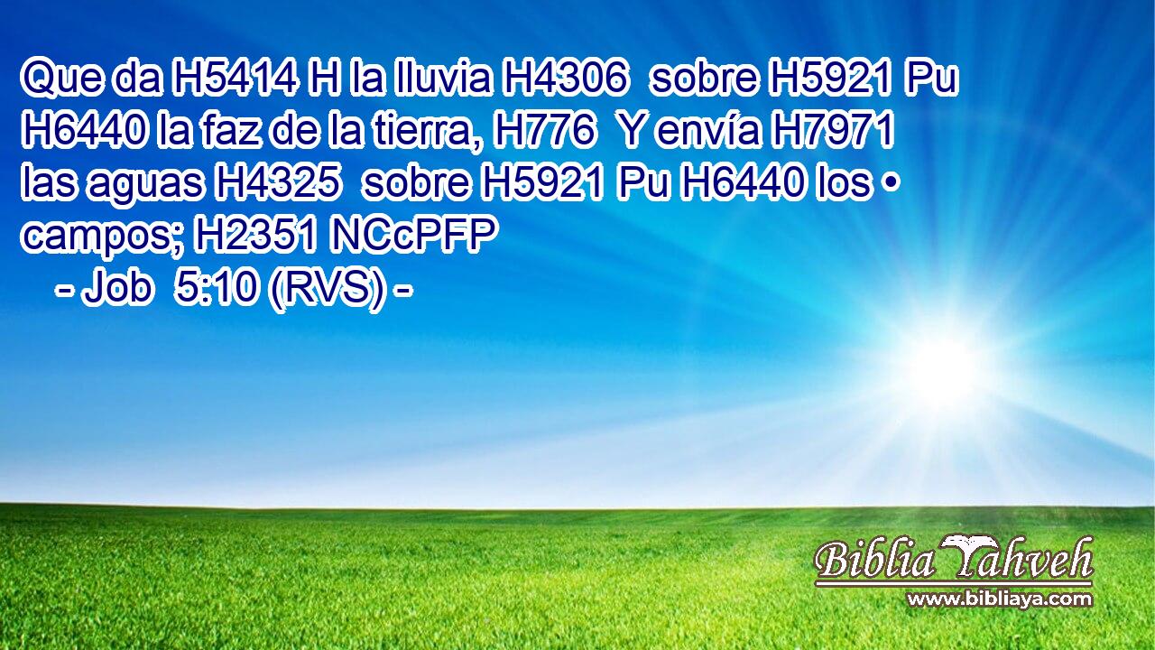 Que da H5414 H la lluvia H4306  sobre H5921 Pu H6440 la faz de la tierra, H776  Y envía H7971  las aguas H4325  sobre H5921 Pu H6440 los • campos; H2351 NCcPFP 