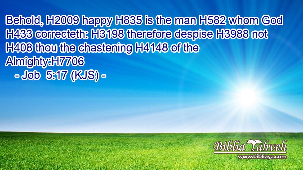 Behold, H2009 happy H835 is the man H582 whom God H433 correcteth: H3198 therefore despise H3988 not H408 thou the chastening H4148 of the Almighty:H7706