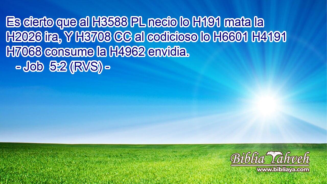 Es cierto que al H3588 PL necio lo H191 mata la H2026 ira, Y H3708 CC al codicioso lo H6601 H4191 H7068 consume la H4962 envidia. 