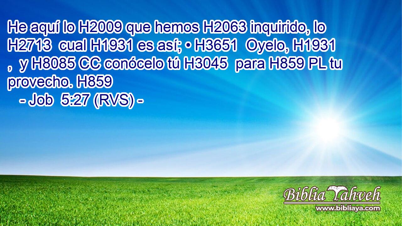 He aquí lo H2009 que hemos H2063 inquirido, lo H2713  cual H1931 es así; • H3651  Oyelo, H1931 ,  y H8085 CC conócelo tú H3045  para H859 PL tu provecho. H859 