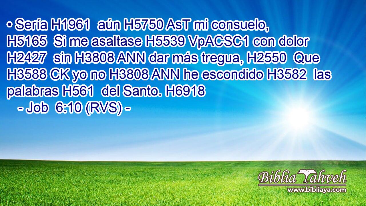 • Sería H1961  aún H5750 AsT mi consuelo, H5165  Si me asaltase H5539 VpACSC1 con dolor H2427  sin H3808 ANN dar más tregua, H2550  Que H3588 CK yo no H3808 ANN he escondido H3582  las palabras H561  del Santo. H6918  