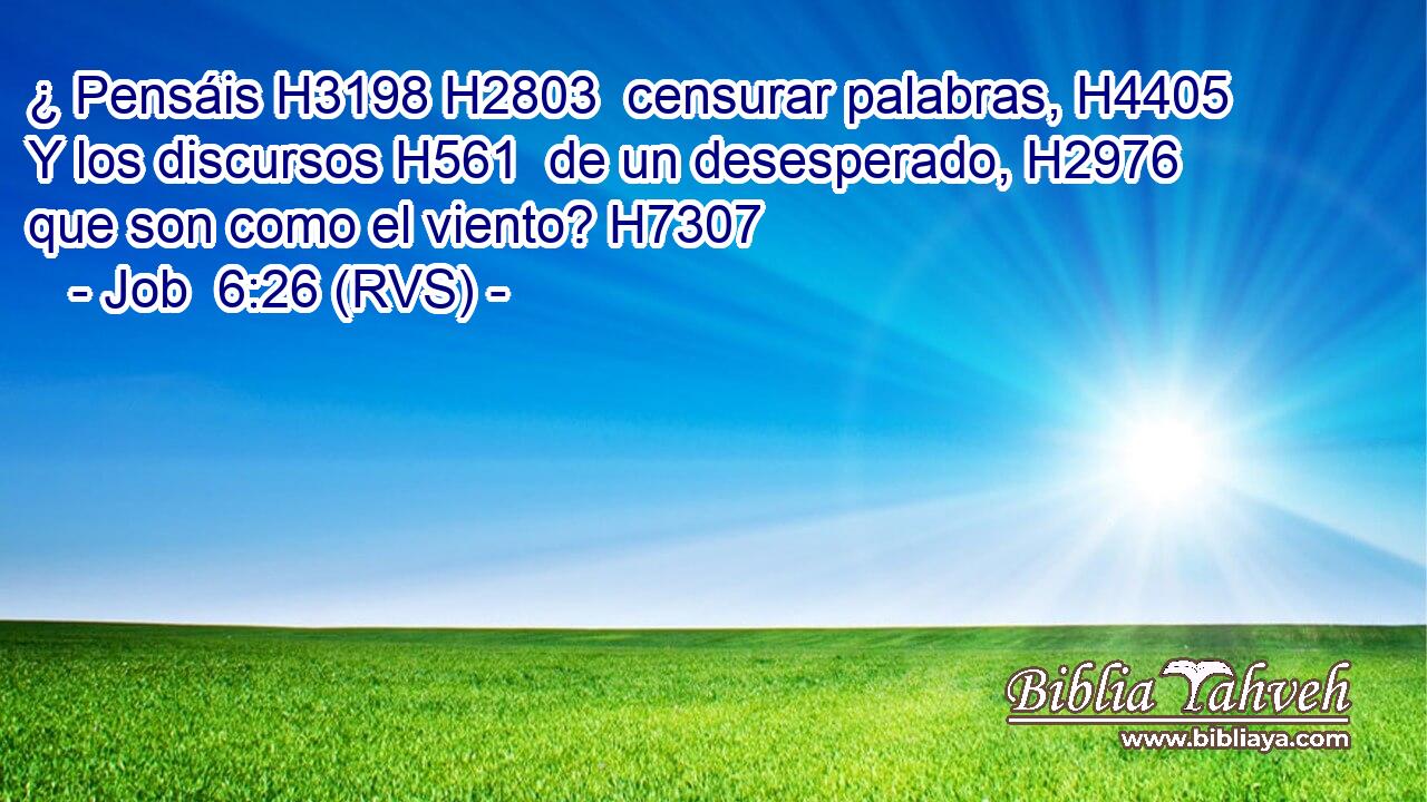 ¿ Pensáis H3198 H2803  censurar palabras, H4405  Y los discursos H561  de un desesperado, H2976  que son como el viento? H7307  
