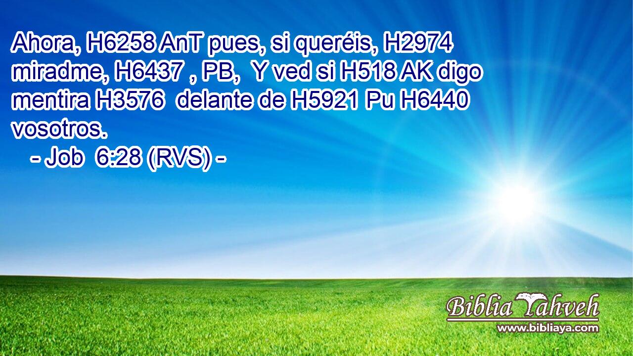 Ahora, H6258 AnT pues, si queréis, H2974  miradme, H6437 , PB,  Y ved si H518 AK digo mentira H3576  delante de H5921 Pu H6440 vosotros. 