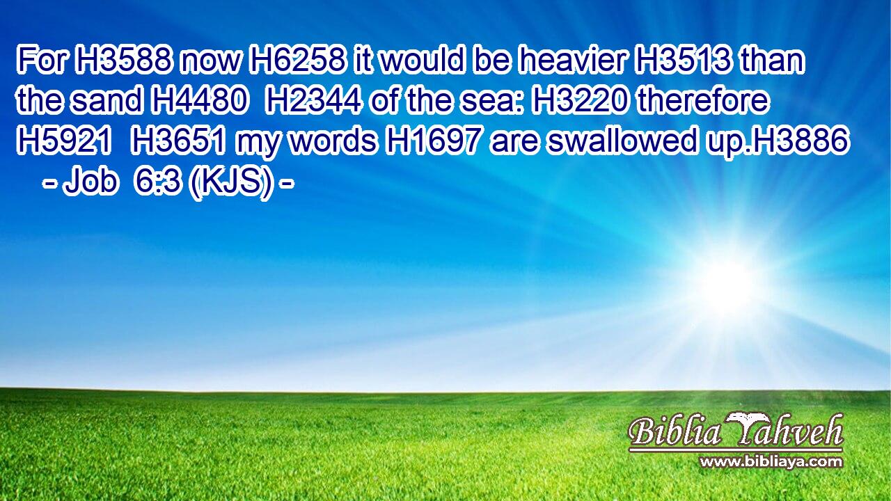 For H3588 now H6258 it would be heavier H3513 than the sand H4480  H2344 of the sea: H3220 therefore H5921  H3651 my words H1697 are swallowed up.H3886