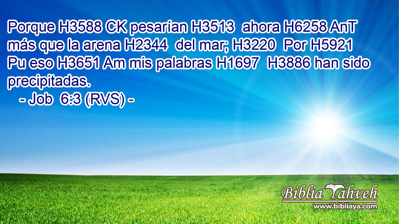 Porque H3588 CK pesarían H3513  ahora H6258 AnT más que la arena H2344  del mar; H3220  Por H5921 Pu eso H3651 Am mis palabras H1697  H3886 han sido precipitadas. 