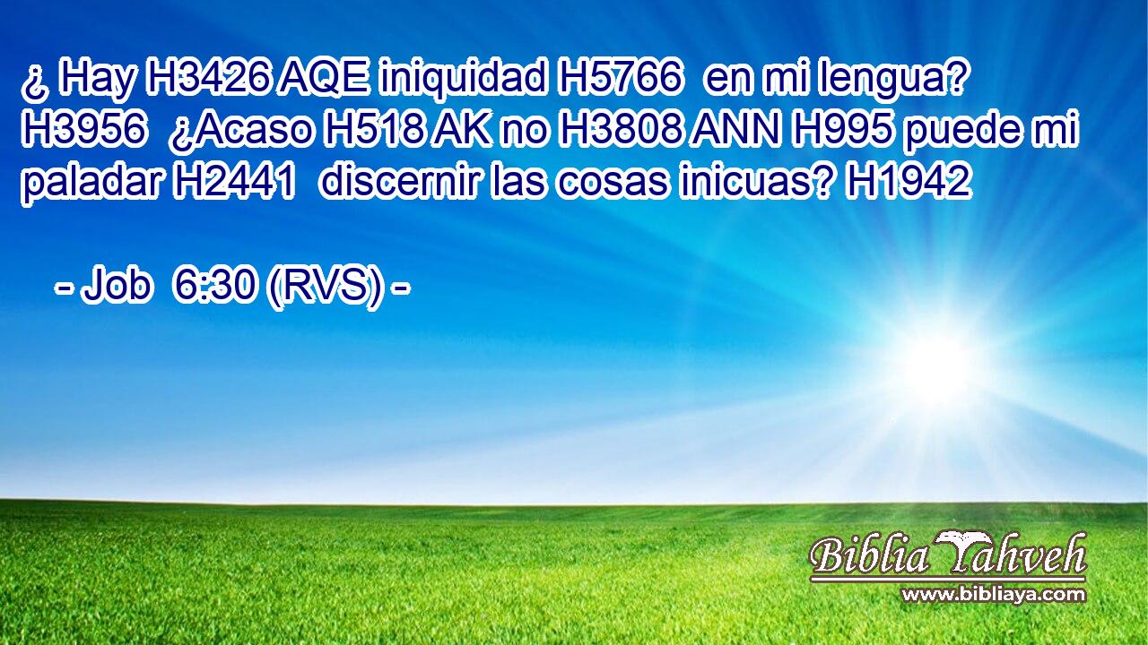 ¿ Hay H3426 AQE iniquidad H5766  en mi lengua? H3956  ¿Acaso H518 AK no H3808 ANN H995 puede mi paladar H2441  discernir las cosas inicuas? H1942  