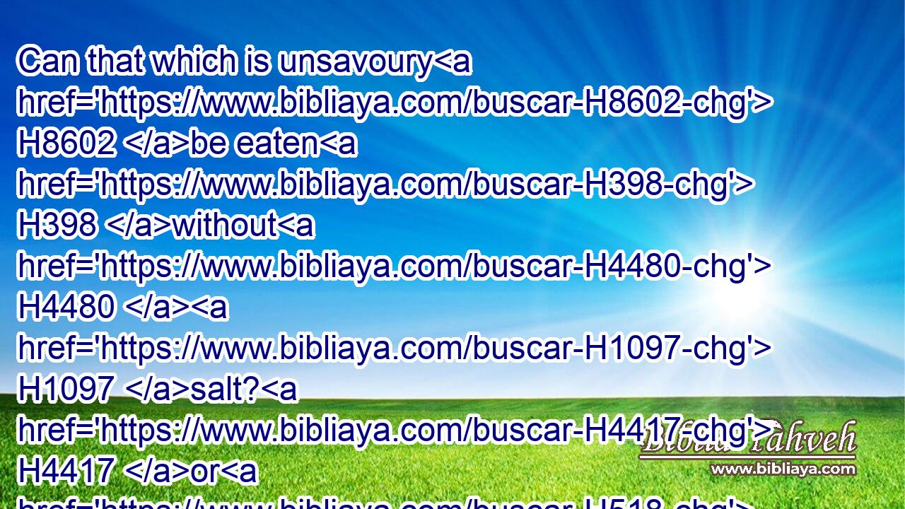 Can that which is unsavoury H8602 be eaten H398 without H4480  H1097 salt? H4417 or H518 is there H3426 any taste H2940 in the white H7388 of an egg?H2495