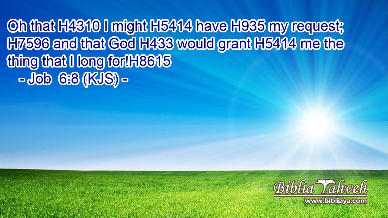 Oh that H4310 I might H5414 have H935 my request; H7596 and that God H433 would grant H5414 me the thing that I long for!H8615