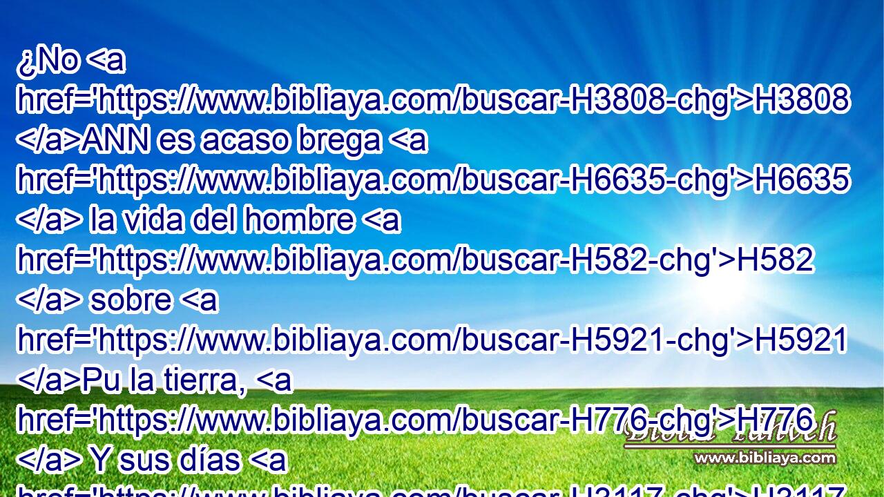 ¿No H3808 ANN es acaso brega H6635  la vida del hombre H582  sobre H5921 Pu la tierra, H776  Y sus días H3117  como los días H3117  del jornalero? H7916  