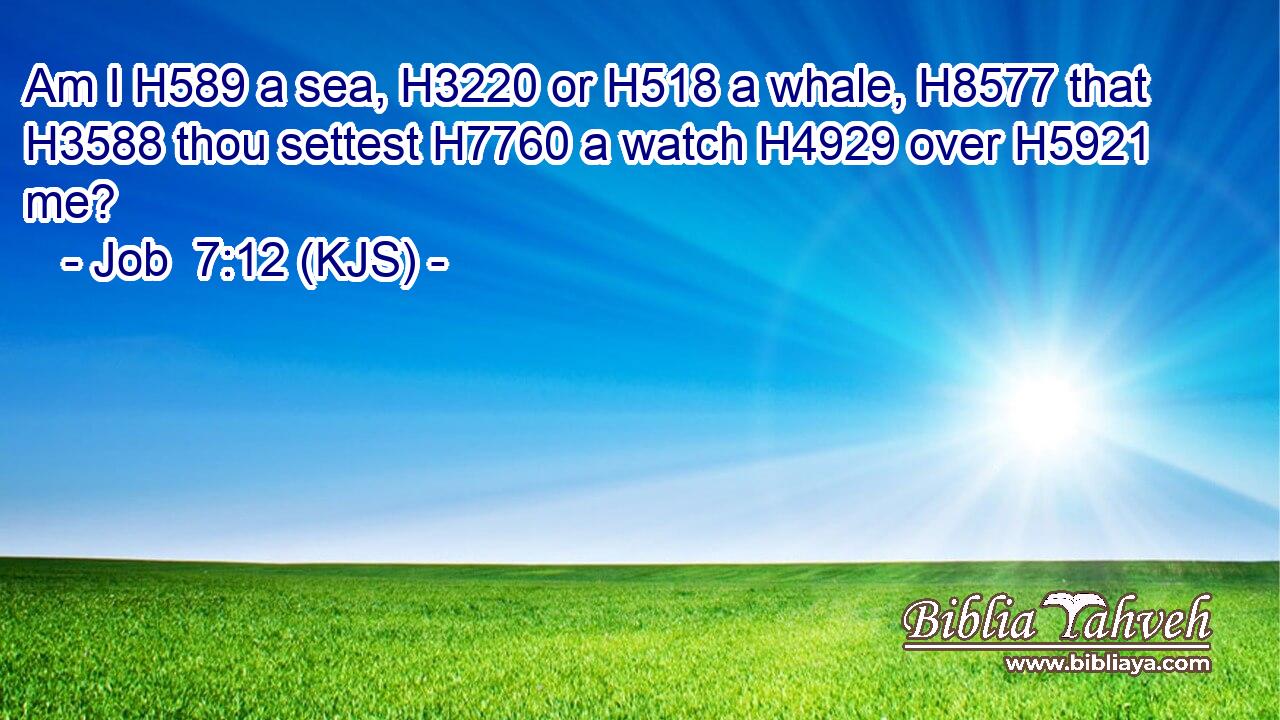 Am I H589 a sea, H3220 or H518 a whale, H8577 that H3588 thou settest H7760 a watch H4929 over H5921 me?